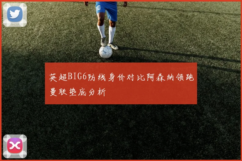 英超BIG6防线身价对比阿森纳领跑曼联垫底分析
