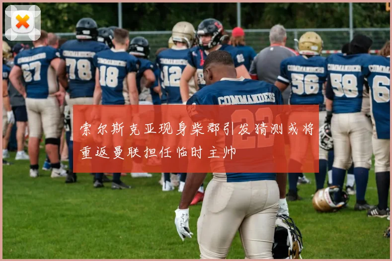 索尔斯克亚现身柴郡引发猜测或将重返曼联担任临时主帅
