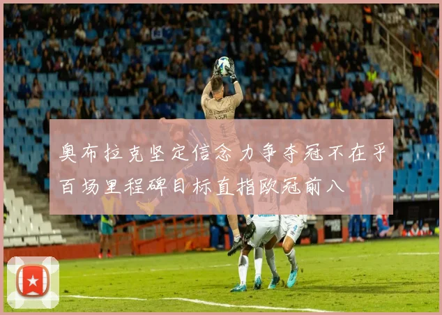 奥布拉克坚定信念力争夺冠不在乎百场里程碑目标直指欧冠前八