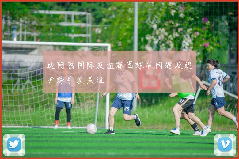 迈阿密国际友谊赛因球衣问题延迟开球引发关注