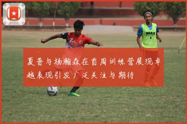 夏普与杨瀚森在首周训练营展现卓越表现引发广泛关注与期待