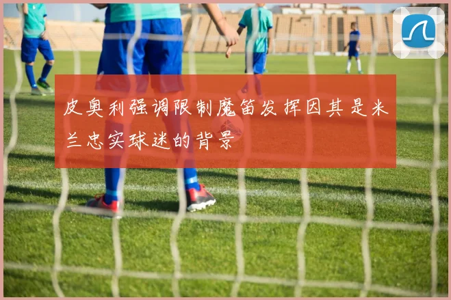 皮奥利强调限制魔笛发挥因其是米兰忠实球迷的背景