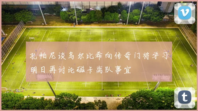 孔帕尼谈乌尔比希向传奇门将学习明日再讨论磁卡离队事宜