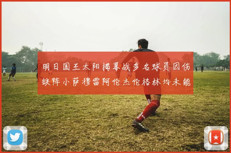 明日国王太阳揭幕战多名球员因伤缺阵小萨穆雷阿伦杰伦格林均未能出战