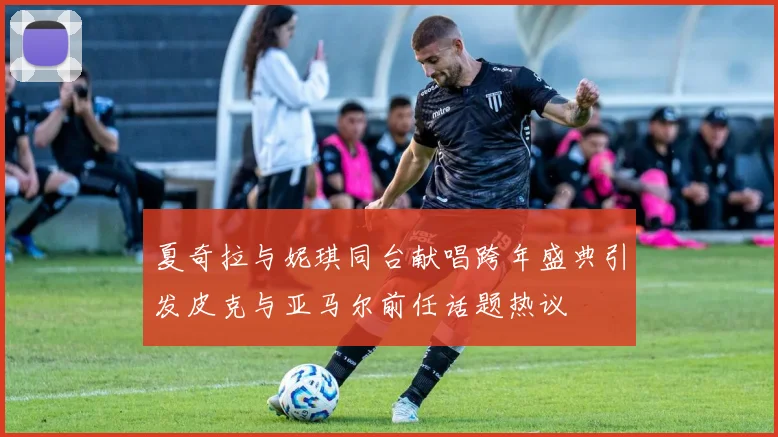 夏奇拉与妮琪同台献唱跨年盛典引发皮克与亚马尔前任话题热议