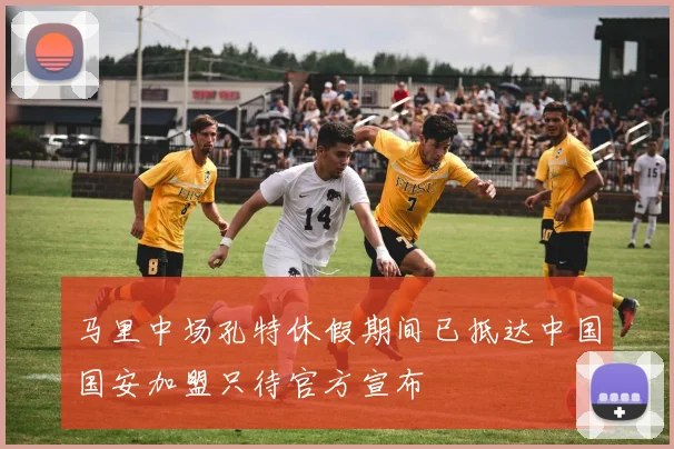 马里中场孔特休假期间已抵达中国国安加盟只待官方宣布