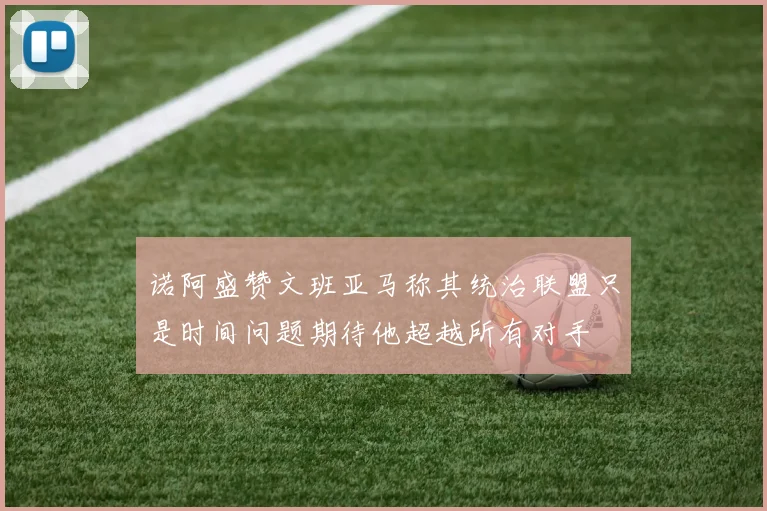 诺阿盛赞文班亚马称其统治联盟只是时间问题期待他超越所有对手