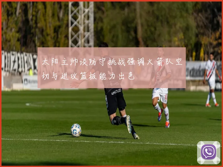 太阳主帅谈防守挑战强调火箭队空切与进攻篮板能力出色