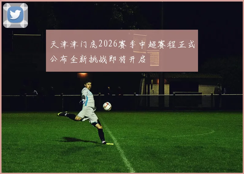 天津津门虎2026赛季中超赛程正式公布全新挑战即将开启