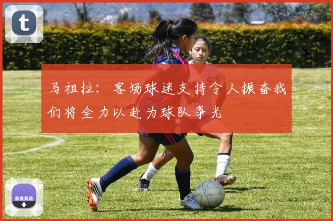 马祖拉：客场球迷支持令人振奋我们将全力以赴为球队争光