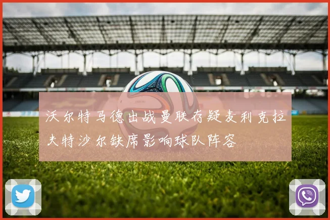 沃尔特马德出战曼联存疑麦利克拉夫特沙尔缺席影响球队阵容