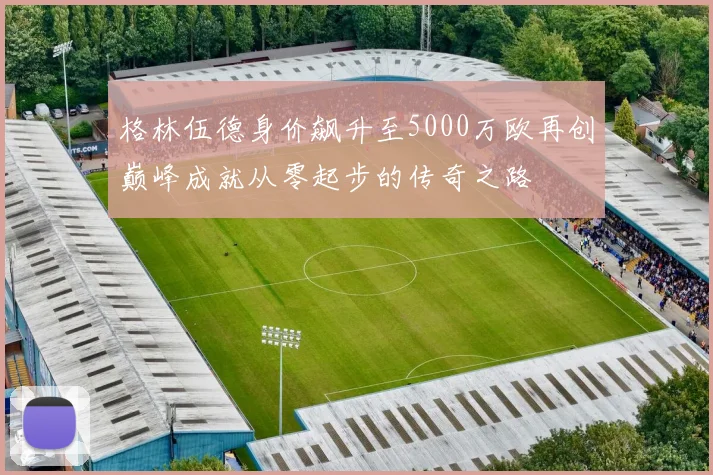 格林伍德身价飙升至5000万欧再创巅峰成就从零起步的传奇之路