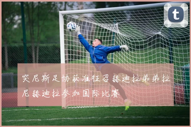 突尼斯足协获准征召赫迪拉弟弟拉尼赫迪拉参加国际比赛