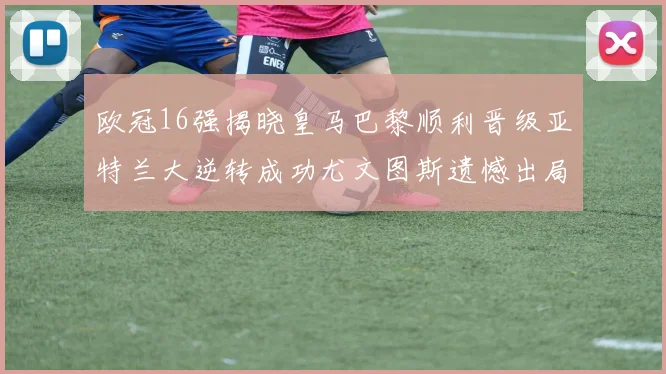 欧冠16强揭晓皇马巴黎顺利晋级亚特兰大逆转成功尤文图斯遗憾出局