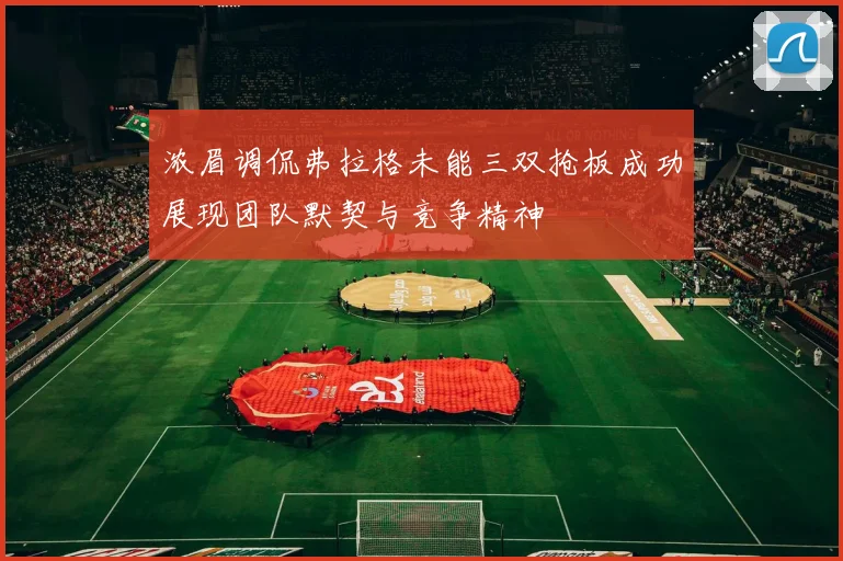 浓眉调侃弗拉格未能三双抢板成功展现团队默契与竞争精神