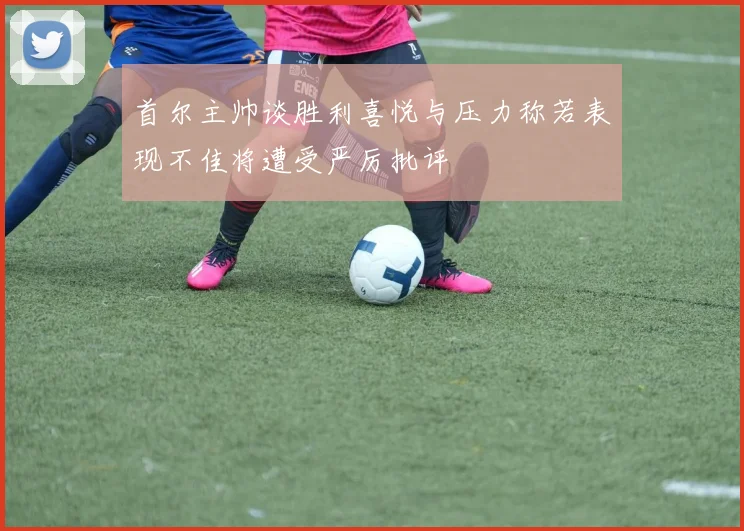 首尔主帅谈胜利喜悦与压力称若表现不佳将遭受严厉批评